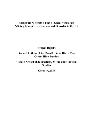 Managing ‘Threats’: Uses of Social Media for
Policing Domestic Extremism and Disorder in the UK
Project Report
Report Authors: Lina Dencik, Arne Hintz, Zoe
Carey, Hina Pandya
Cardiff School of Journalism, Media and Cultural
Studies
October, 2015
 