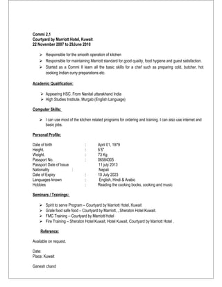 Commi 2,1
Courtyard by Marriott Hotel, Kuwait
22 November 2007 to 29June 2010
 Responsible for the smooth operation of kitchen
 Responsible for maintaining Marriott standard for good quality, food hygiene and guest satisfaction.
 Started as a Commi II learn all the basic skills for a chef such as preparing cold, butcher, hot
cooking Indian curry preparations etc.
Academic Qualification:
 Appearing HSC. From Nanital uttarakhand India
 High Studies Institute, Murgab (English Language)
Computer Skills:
 I can use most of the kitchen related programs for ordering and training. I can also use internet and
basic jobs.
Personal Profile:
Date of birth : April 01, 1979
Height. : 5’5"
Weight. : 73 Kg
Passport No. : 06584305
Passport Date of Issue 11 july 2013
Nationality : Nepali
Date of Expiry : 10 July 2023
Languages known : English, Hindi & Arabic
Hobbies : Reading the cooking books, cooking and music
Seminars / Trainings:
 Spirit to serve Program – Courtyard by Marriott Hotel, Kuwait
 Grate food safe food – Courtyard by Marriott, , Sheraton Hotel Kuwait.
 FMC Training – Courtyard by Marriott Hotel
 Fire Training – Sheraton Hotel Kuwait, Hotel Kuwait, Courtyard by Marriott Hotel .
Reference:
Available on request.
Date:
Place: Kuwait
Ganesh chand
 