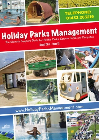 August 2014 • Issue 15
The Ultimate Suppliers Guide For Holiday Parks, Caravan Parks, and Campsites
Holiday Parks Management
www.HolidayParksManagement.com
TELEPHONE:
01432 263219
-Holiday Parks Mag issue 15 a4_Layout 1 26/08/2014 15:48 Page 1
-Holiday Parks Mag issue 15.pdf 1-Holiday Parks Mag issue 15.pdf 1 27/08/2014 06:29:2627/08/2014 06:29:26
 