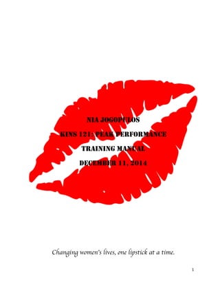 1	
  
	
  
	
  
	
  
	
  
	
  
	
  
	
  
	
  
	
  
NIA JOGOPULOS
KINS 121: PEAK PERFORMANCE
TRAINING MANUAL
DECEMBER 11, 2014
Changing women’s lives, one lipstick at a time.
 