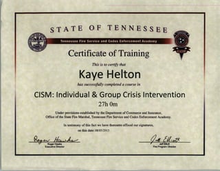 STATE OF TENNESSEE
Certificate of Training
This is to certify that
Kaye Helton
has successfully completed a course in
CISM: Individual &Group Crisis Intervention
27h0m
Under provisions established by the Department of Commerce and Insurance,
Office of the State Fire MarshaJ , Tennessee Fire Service and Codes Enforcement Academy.
In testimony ofthis fact we have thereunto affixed our signatures,
on this date: 08/05/2015
~~ JI~Roger Hawks
Executive Director
tJJI [//;off:
' Jeff Elliott
Fire Program Director
 