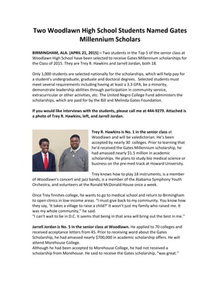 Two	
  Woodlawn	
  High	
  School	
  Students	
  Named	
  Gates	
  
Millennium	
  Scholars	
  
	
  	
  
BIRMINGHAM,	
  ALA.	
  (APRIL	
  21,	
  2015)	
  –	
  Two	
  students	
  in	
  the	
  Top	
  5	
  of	
  the	
  senior	
  class	
  at	
  
Woodlawn	
  High	
  School	
  have	
  been	
  selected	
  to	
  receive	
  Gates	
  Millennium	
  scholarships	
  for	
  
the	
  Class	
  of	
  2015.	
  They	
  are	
  Trey	
  R.	
  Hawkins	
  and	
  Jarrell	
  Jordan,	
  both	
  18.	
  
	
  	
  
Only	
  1,000	
  students	
  are	
  selected	
  nationally	
  for	
  the	
  scholarships,	
  which	
  will	
  help	
  pay	
  for	
  
a	
  student’s	
  undergraduate,	
  graduate	
  and	
  doctoral	
  degrees.	
  	
  Selected	
  students	
  must	
  	
  
meet	
  several	
  requirements	
  including	
  having	
  at	
  least	
  a	
  3.3	
  GPA,	
  be	
  a	
  minority,	
  
demonstrate	
  leadership	
  abilities	
  through	
  participation	
  in	
  community	
  service,	
  
extracurricular	
  or	
  other	
  activities,	
  etc.	
  The	
  United	
  Negro	
  College	
  Fund	
  administers	
  the	
  
scholarships,	
  which	
  are	
  paid	
  for	
  by	
  the	
  Bill	
  and	
  Melinda	
  Gates	
  Foundation.	
  
	
  	
  
If	
  you	
  would	
  like	
  interviews	
  with	
  the	
  students,	
  please	
  call	
  me	
  at	
  444-­‐9279.	
  Attached	
  is	
  
a	
  photo	
  of	
  Trey	
  R.	
  Hawkins,	
  left,	
  and	
  Jarrell	
  Jordan.	
  
	
  	
  
	
  	
  
Trey	
  R.	
  Hawkins	
  is	
  No.	
  1	
  in	
  the	
  senior	
  class	
  at	
  
Woodlawn	
  and	
  will	
  be	
  valedictorian.	
  He’s	
  been	
  
accepted	
  by	
  nearly	
  30	
  	
  colleges.	
  Prior	
  to	
  learning	
  that	
  
he’d	
  received	
  the	
  Gates	
  Millennium	
  scholarship,	
  he	
  
had	
  amassed	
  nearly	
  $1.5	
  million	
  in	
  academic	
  
scholarships.	
  He	
  plans	
  to	
  study	
  bio	
  medical	
  science	
  or	
  
business	
  on	
  the	
  pre-­‐med	
  track	
  at	
  Howard	
  University.	
  
	
  	
  
Trey	
  knows	
  how	
  to	
  play	
  18	
  instruments,	
  is	
  a	
  member	
  
of	
  Woodlawn’s	
  concert	
  and	
  jazz	
  bands,	
  is	
  a	
  member	
  of	
  the	
  Alabama	
  Symphony	
  Youth	
  
Orchestra,	
  and	
  volunteers	
  at	
  the	
  Ronald	
  McDonald	
  House	
  once	
  a	
  week.	
  
	
  	
  
Once	
  Trey	
  finishes	
  college,	
  he	
  wants	
  to	
  go	
  to	
  medical	
  school	
  and	
  return	
  to	
  Birmingham	
  
to	
  open	
  clinics	
  in	
  low-­‐income	
  areas.	
  “I	
  must	
  give	
  back	
  to	
  my	
  community.	
  You	
  know	
  how	
  
they	
  say,	
  ‘It	
  takes	
  a	
  village	
  to	
  raise	
  a	
  child?’	
  It	
  wasn’t	
  just	
  my	
  family	
  who	
  raised	
  me.	
  It	
  
was	
  my	
  whole	
  community,’’	
  he	
  said.	
  
“I	
  can’t	
  wait	
  to	
  be	
  in	
  D.C.	
  It	
  seems	
  that	
  being	
  in	
  that	
  area	
  will	
  bring	
  out	
  the	
  best	
  in	
  me.’’	
  
	
  	
  
Jarrell	
  Jordan	
  is	
  No.	
  5	
  in	
  the	
  senior	
  class	
  at	
  Woodlawn.	
  He	
  applied	
  to	
  70	
  colleges	
  and	
  
received	
  acceptance	
  letters	
  from	
  45.	
  Prior	
  to	
  receiving	
  word	
  about	
  the	
  Gates	
  
Scholarship,	
  he	
  had	
  amassed	
  nearly	
  $700,000	
  in	
  academic	
  scholarship	
  offers.	
  He	
  will	
  
attend	
  Morehouse	
  College.	
  
Although	
  he	
  had	
  been	
  accepted	
  to	
  Morehouse	
  College,	
  he	
  had	
  not	
  received	
  a	
  
scholarship	
  from	
  Morehouse.	
  He	
  said	
  to	
  receive	
  the	
  Gates	
  scholarship,	
  “was	
  great.’’	
  
 