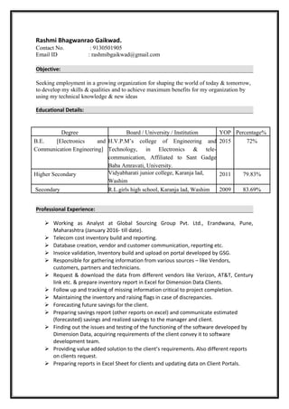 Rashmi Bhagwanrao Gaikwad.
Contact No. : 9130501905
Email ID : rashmibgaikwad@gmail.com
Objective:
Seeking employment in a growing organization for shaping the world of today & tomorrow,
to develop my skills & qualities and to achieve maximum benefits for my organization by
using my technical knowledge & new ideas
Educational Details:
Degree Board / University / Institution YOP Percentage%
B.E. [Electronics and
Communication Engineering]
H.V.P.M’s college of Engineering and
Technology, in Electronics & tele-
communication, Affiliated to Sant Gadge
Baba Amravati, University.
2015 72%
Higher Secondary Vidyabharati junior college, Karanja lad,
Washim
2011 79.83%
Secondary R.L.girls high school, Karanja lad, Washim 2009 83.69%
Professional Experience:
 Working as Analyst at Global Sourcing Group Pvt. Ltd., Erandwana, Pune,
Maharashtra (January 2016- till date).
 Telecom cost inventory build and reporting.
 Database creation, vendor and customer communication, reporting etc.
 Invoice validation, Inventory build and upload on portal developed by GSG.
 Responsible for gathering information from various sources – like Vendors,
customers, partners and technicians.
 Request & download the data from different vendors like Verizon, AT&T, Century
link etc. & prepare inventory report in Excel for Dimension Data Clients.
 Follow up and tracking of missing information critical to project completion.
 Maintaining the inventory and raising flags in case of discrepancies.
 Forecasting future savings for the client.
 Preparing savings report (other reports on excel) and communicate estimated
(forecasted) savings and realized savings to the manager and client.
 Finding out the issues and testing of the functioning of the software developed by
Dimension Data, acquiring requirements of the client convey it to software
development team.
 Providing value added solution to the client’s requirements. Also different reports
on clients request.
 Preparing reports in Excel Sheet for clients and updating data on Client Portals.
 