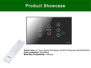 Product Showcase
Shown here: 3+1 Zone Switch with Master On/Off & IR Remote (5A/200W/220V)
Color availability: White/Black
Metal Box Compatibility: 4 Module
 