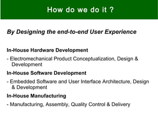 How do we do it ?
By Designing the end-to-end User Experience
In-House Hardware Development
- Electromechanical Product Conceptualization, Design &
Development
In-House Software Development
- Embedded Software and User Interface Architecture, Design
& Development
In-House Manufacturing
- Manufacturing, Assembly, Quality Control & Delivery
 