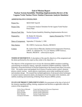 End of Mission Report
Nuclear System Instability Modeling Implementation Review of the
Laguna Verde Nuclear Power Station Classroom Analysis Simulator
ADMINISTRATIVE INFOMATION
Project No.: MEX/9/045 Task 04
Project Title: A Classroom Analysis Simulator for the Laguna Verde Nuclear
Power Plant
Mission/Task Title: Nuclear System Instability Modeling (Implementation Review)
Prepared by: Dr. Robert M. Edwards, Agency Personnel No: T538154
rmenuc@engr.psu.edu
Dates of Assignment: September 27-October 3, 1998
Duty Station: IIE, UREN, Cuernavaca, Morelos, MEXICO
Contact: Dr. Carlos Chavez-Mercado, Instituto de Investigaciones Electricas,
UREN, Av. Reforma No: 113, Col. Palmira, 62490 Temixco,
Morelos, MEXICO. cchavez@iie.org.mx
TERMS OF REFERENCE (A description of the specific objectives of the assignment and
the duties performed by the expert as they relate to the objectives ...)
The objective of the assignment was to review the classroom BWR simulation modeling,
concentrating on neutronics aspects, especially treatment of BWR instabilities. Robert M.
Edwards is Associate Professor of Nuclear Engineering at the Pennsylvania State University,
USA. He teaches senior and graduate level courses in nuclear reactor control, chemical
process control, nuclear reactor physics experiments, power plant modeling and control,
and simulator design. His research has included application of advanced control techniques
to nuclear reactors and power plants, development of real-time plant-wide simulation, and
stability modeling and monitoring of Boiling Water Reactor (BWR) systems.
STATUS OF PROJECT IMPLEMENTATION (An assessment at the time of arrival of
the situation regarding staffing, training, equipment and facilities as applicable within the
context of the assignment)
Carlos Chavez-Mercado Control and Supervision Processes Department
Jaime Morales Nuclear Energy Department
Hector Ocampo Nuclear Energy Department
Pedro Mendoza Nuclear Energy Department
Conzepcion Hernadez Simulation Department
 