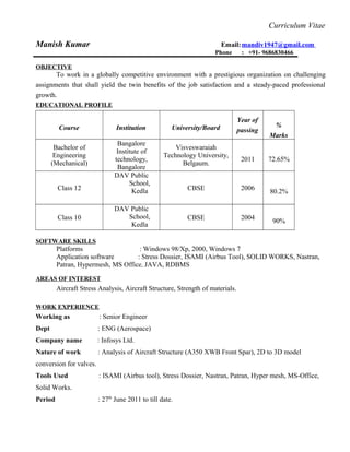 Curriculum Vitae
Manish Kumar Email:mandiv1947@gmail.com
Phone : +91- 9686830466
OBJECTIVE
To work in a globally competitive environment with a prestigious organization on challenging
assignments that shall yield the twin benefits of the job satisfaction and a steady-paced professional
growth.
EDUCATIONAL PROFILE
Course Institution University/Board
Year of
passing
%
Marks
Bachelor of
Engineering
(Mechanical)
Bangalore
Institute of
technology,
Bangalore
Visveswaraiah
Technology University,
Belgaum.
2011 72.65%
Class 12
DAV Public
School,
Kedla CBSE 2006
80.2%
Class 10
DAV Public
School,
Kedla
CBSE 2004
90%
SOFTWARE SKILLS
Platforms : Windows 98/Xp, 2000, Windows 7
Application software : Stress Dossier, ISAMI (Airbus Tool), SOLID WORKS, Nastran,
Patran, Hypermesh, MS Office, JAVA, RDBMS
AREAS OF INTEREST
Aircraft Stress Analysis, Aircraft Structure, Strength of materials.
WORK EXPERIENCE
Working as : Senior Engineer
Dept : ENG (Aerospace)
Company name : Infosys Ltd.
Nature of work : Analysis of Aircraft Structure (A350 XWB Front Spar), 2D to 3D model
conversion for valves.
Tools Used : ISAMI (Airbus tool), Stress Dossier, Nastran, Patran, Hyper mesh, MS-Office,
Solid Works.
Period : 27th
June 2011 to till date.
 