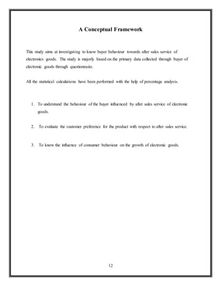 12
A Conceptual Framework
This study aims at investigating to know buyer behaviour towards after sales service of
electronics goods. The study is majorly based on the primary data collected through buyer of
electronic goods through questionnaire.
All the statistical calculations have been performed with the help of percentage analysis.
1. To understand the behaviour of the buyer influenced by after sales service of electronic
goods.
2. To evaluate the customer preference for the product with respect to after sales service.
3. To know the influence of consumer behaviour on the growth of electronic goods.
 