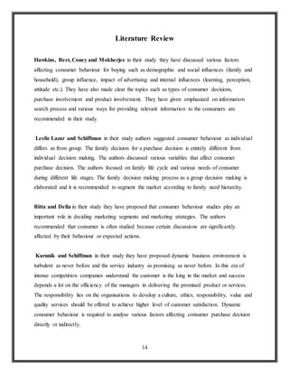 14
Literature Review
Hawkins, Best, Coney and Mokherjee in their study they have discussed various factors
affecting consumer behaviour for buying such as demographic and social influences (family and
household), group influence, impact of advertising and internal influences (learning, perception,
attitude etc.). They have also made clear the topics such as types of consumer decisions,
purchase involvement and product involvement. They have given emphasized on information
search process and various ways for providing relevant information to the consumers are
recommended in their study.
Leslie Lazar and Schiffman in their study authors suggested consumer behaviour as individual
differs as from group. The family decision for a purchase decision is entirely different from
individual decision making. The authors discussed various variables that affect consumer
purchase decision. The authors focused on family life cycle and various needs of consumer
during different life stages. The family decision making process as a group decision making is
elaborated and it is recommended to segment the market according to family need hierarchy.
Bitta and Della in their study they have proposed that consumer behaviour studies play an
important role in deciding marketing segments and marketing strategies. The authors
recommended that consumer is often studied because certain discussions are significantly
affected by their behaviour or expected actions.
Karunik and Schiffman in their study they have proposed dynamic business environment is
turbulent as never before and the service industry as promising as never before. In this era of
intense competition companies understand the customer is the king in the market and success
depends a lot on the efficiency of the managers in delivering the promised product or services.
The responsibility lies on the organisations to develop a culture, ethics, responsibility, value and
quality services should be offered to achieve higher level of customer satisfaction. Dynamic
consumer behaviour is required to analyse various factors affecting consumer purchase decision
directly or indirectly.
 