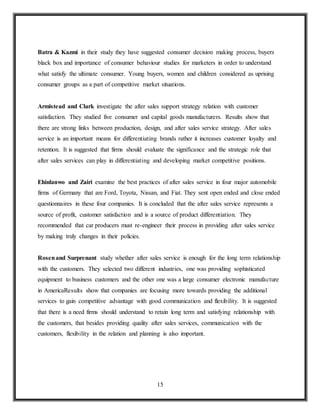 15
Batra & Kazmi in their study they have suggested consumer decision making process, buyers
black box and importance of consumer behaviour studies for marketers in order to understand
what satisfy the ultimate consumer. Young buyers, women and children considered as uprising
consumer groups as a part of competitive market situations.
Armistead and Clark investigate the after sales support strategy relation with customer
satisfaction. They studied five consumer and capital goods manufacturers. Results show that
there are strong links between production, design, and after sales service strategy. After sales
service is an important means for differentiating brands rather it increases customer loyalty and
retention. It is suggested that firms should evaluate the significance and the strategic role that
after sales services can play in differentiating and developing market competitive positions.
Ehinlanwo and Zairi examine the best practices of after sales service in four major automobile
firms of Germany that are Ford, Toyota, Nissan, and Fiat. They sent open ended and close ended
questionnaires in these four companies. It is concluded that the after sales service represents a
source of profit, customer satisfaction and is a source of product differentiation. They
recommended that car producers must re-engineer their process in providing after sales service
by making truly changes in their policies.
Rosenand Surprenant study whether after sales service is enough for the long term relationship
with the customers. They selected two different industries, one was providing sophisticated
equipment to business customers and the other one was a large consumer electronic manufacture
in AmericaResults show that companies are focusing more towards providing the additional
services to gain competitive advantage with good communication and flexibility. It is suggested
that there is a need firms should understand to retain long term and satisfying relationship with
the customers, that besides providing quality after sales services, communication with the
customers, flexibility in the relation and planning is also important.
 