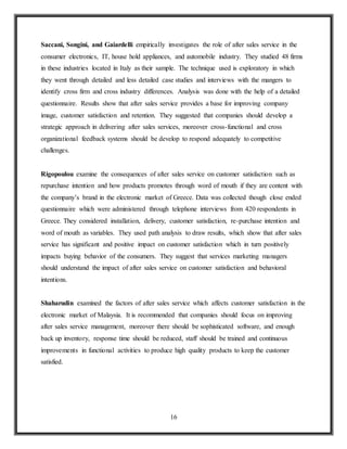 16
Saccani, Songini, and Gaiardelli empirically investigates the role of after sales service in the
consumer electronics, IT, house hold appliances, and automobile industry. They studied 48 firms
in these industries located in Italy as their sample. The technique used is exploratory in which
they went through detailed and less detailed case studies and interviews with the mangers to
identify cross firm and cross industry differences. Analysis was done with the help of a detailed
questionnaire. Results show that after sales service provides a base for improving company
image, customer satisfaction and retention. They suggested that companies should develop a
strategic approach in delivering after sales services, moreover cross-functional and cross
organizational feedback systems should be develop to respond adequately to competitive
challenges.
Rigopoulou examine the consequences of after sales service on customer satisfaction such as
repurchase intention and how products promotes through word of mouth if they are content with
the company’s brand in the electronic market of Greece. Data was collected though close ended
questionnaire which were administered through telephone interviews from 420 respondents in
Greece. They considered installation, delivery, customer satisfaction, re-purchase intention and
word of mouth as variables. They used path analysis to draw results, which show that after sales
service has significant and positive impact on customer satisfaction which in turn positively
impacts buying behavior of the consumers. They suggest that services marketing managers
should understand the impact of after sales service on customer satisfaction and behavioral
intentions.
Shaharudin examined the factors of after sales service which affects customer satisfaction in the
electronic market of Malaysia. It is recommended that companies should focus on improving
after sales service management, moreover there should be sophisticated software, and enough
back up inventory, response time should be reduced, staff should be trained and continuous
improvements in functional activities to produce high quality products to keep the customer
satisfied.
 