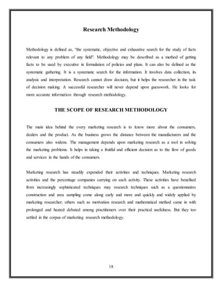 18
Research Methodology
Methodology is defined as, “the systematic, objective and exhaustive search for the study of facts
relevant to any problem of any field". Methodology may be described as a method of getting
facts to be used by executive in formulation of policies and plans. It can also be defined as the
systematic gathering. It is a systematic search for the information. It involves data collection, its
analysis and interpretation. Research cannot draw decision, but it helps the researcher in the task
of decision making. A successful researcher will never depend upon guesswork. He looks for
more accurate information through research methodology.
THE SCOPE OF RESEARCH METHODOLOGY
The main idea behind the every marketing research is to know more about the consumers,
dealers and the product. As the business grows the distance between the manufacturers and the
consumers also widens. The management depends upon marketing research as a tool in solving
the marketing problems. It helps in taking a fruitful and efficient decision as to the flow of goods
and services in the hands of the consumers.
Marketing research has steadily expended their activities and techniques. Marketing research
activities and the percentage companies carrying on each activity. These activities have benefited
from increasingly sophisticated techniques may research techniques such as a questionnaires
construction and area sampling come along early and more and quickly and widely applied by
marketing researcher; others such as motivation research and mathematical method came in with
prolonged and heated debated among practitioners over their practical usefulness. But they too
settled in the corpus of marketing research methodology.
 