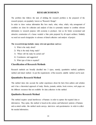 19
RESEARCH DESIGN
The problem that follows the task of defining the research problem is the prepared of the
research project, are popularly known as "Research Design".
In order to draw various information like how much, what, when, which, why arrangement of
condition are done for collection and analysis of data in systematic manner to combine relevant
information to research purpose with economy is producer. Just as for better economical and
attractive construction of a house wended a blue print prepared by all expert architect. Similarly
we need are search design/plan in advance of dated collection and analysis of project.
The research design includes many relevant questions such as:
1) What is the study about?
2) Why is the study being made?
3) Where will the study be carried out?
4) Conclusions and suggestion!
5) What type of data is required?
Classification of Research Methods
Research methods are broadly classified into 3 types, namely, quantitative method, qualitative
method and mixed method. As per the requirements of the research, suitable method can be used.
Quantitative Research Method
This method takes into account the earlier experiences about the facts from authors and scholars
and it has a theoretical approach of study. Books, journals, articles, book reviews, web pages are
the different resources that are available for data collection in this method.
Qualitative Research Method
This method requires actual interference of humans in order to capture the required data or
information. They opine, this method is based on the actions and behavioral patterns of humans
and as stated earlier, this method needs surveys, interviews and questionnaires in order to collect
the needed information.
 