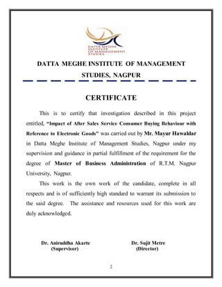 2
DATTA MEGHE INSTITUTE OF MANAGEMENT
STUDIES, NAGPUR
CERTIFICATE
This is to certify that investigation described in this project
entitled, “Impact of After Sales Service Consumer Buying Behaviour with
Reference to Electronic Goods” was carried out by Mr. Mayur Hawaldar
in Datta Meghe Institute of Management Studies, Nagpur under my
supervision and guidance in partial fulfillment of the requirement for the
degree of Master of Business Administration of R.T.M. Nagpur
University, Nagpur.
This work is the own work of the candidate, complete in all
respects and is of sufficiently high standard to warrant its submission to
the said degree. The assistance and resources used for this work are
duly acknowledged.
Dr. Aniruddha Akarte Dr. Sujit Metre
(Supervisor) (Director)
 