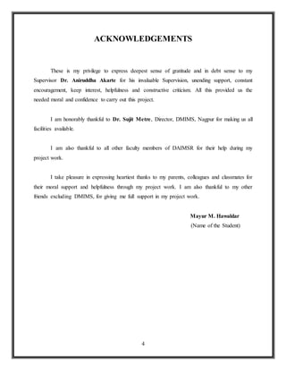 4
ACKNOWLEDGEMENTS
These is my privilege to express deepest sense of gratitude and in debt sense to my
Supervisor Dr. Aniruddha Akarte for his invaluable Supervision, unending support, constant
encouragement, keep interest, helpfulness and constructive criticism. All this provided us the
needed moral and confidence to carry out this project.
I am honorably thankful to Dr. Sujit Metre, Director, DMIMS, Nagpur for making us all
facilities available.
I am also thankful to all other faculty members of DAIMSR for their help during my
project work.
I take pleasure in expressing heartiest thanks to my parents, colleagues and classmates for
their moral support and helpfulness through my project work. I am also thankful to my other
friends excluding DMIMS, for giving me full support in my project work.
Mayur M. Hawaldar
(Name of the Student)
 