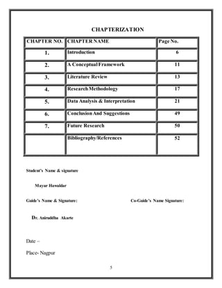 5
CHAPTERIZATION
CHAPTER NO. CHAPTER NAME Page No.
1. Introduction 6
2. A ConceptualFramework 11
3. Literature Review 13
4. ResearchMethodology 17
5. Data Analysis & Interpretation 21
6. ConclusionAnd Suggestions 49
7. Future Research 50
Bibliography/References 52
Student’s Name & signature
Mayur Hawaldar
Guide’s Name & Signature: Co-Guide’s Name Signature:
Dr. Aniruddha Akarte
Date –
Place- Nagpur
 