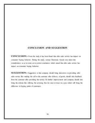 50
CONCLUSION AND SUGGESTION
CONCLUSION:- From the study it has been found that after sales service has impact on
consumer buying behavior. During the study, various Electronic Goods very taken into
consideration so as to come on to correct conclusion which stated that after sales service has
impact on consumer buying behavior.
SUGGESTION:- Suggestion is that company should bring innovation in providing after
sales service like making the call to the customer after delivery of goods, should take feedback
from the customer after providing the service for further improvement and company should also
bring the scheme like offering the servicing free for once or twice in a year which will bring the
difference in buying patter of customers.
 