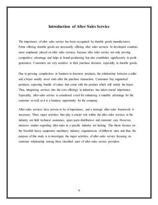 8
Introduction of After Sales Service
The importance of after sales service has been recognized by durable goods manufacturers.
Firms offering durable goods are necessarily offering after sales services. In developed countries
more emphasize placed on after sales services, because after sales service not only proving
competitive advantage and helps in brand positioning but also contributes significantly in profit
generation. Customers are very sensitive in their purchase decision, especially in durable goods.
Due to growing complexities in business-to-business products, the relationship between a seller
and a buyer usually never ends after the purchase transaction. Customers buy augmented
products, expecting bundle of values that come with the product which will satisfy the buyer.
Thus, integrating services into the core offerings in industries has taken crucial importance.
Especially, after-sales service is considered a tool for enhancing a valuable advantage for the
customer as well as it is a business opportunity for the company.
After-sales services have proven to be of importance, and a strategic after-sales framework is
necessary. Three major activities that play a crucial role within the after-sales services in the
industry are field technical assistance, spare parts distribution and customer care. However,
intensive studies regarding after-sales in a specific industry are lacking. This thesis focuses on
the Swedish heavy equipment machinery industry organizations of different sizes and thus, the
purpose of this study is to investigate the major activities of after-sales service focusing on
customer relationship among three classified sizes of after-sales service providers.
 