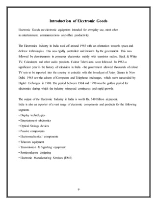 9
Introduction of Electronic Goods
Electronic Goods are electronic equipment intended for everyday use, most often
in entertainment, communications and office productivity.
The Electronics Industry in India took off around 1965 with an orientation towards space and
defence technologies. This was rigidly controlled and initiated by the government. This was
followed by developments in consumer electronics mainly with transistor radios, Black & White
TV, Calculators and other audio products. Colour Televisions soon followed. In 1982-a
significant year in the history of television in India - the government allowed thousands of colour
TV sets to be imported into the country to coincide with the broadcast of Asian Games in New
Delhi. 1985 saw the advent of Computers and Telephone exchanges, which were succeeded by
Digital Exchanges in 1988. The period between 1984 and 1990 was the golden period for
electronics during which the industry witnessed continuous and rapid growth.
The output of the Electronic Industry in India is worth Rs. 340 Billion at present.
India is also an exporter of a vast range of electronic components and products for the following
segments
• Display technologies
• Entertainment electronics
• Optical Storage devices
• Passive components
• Electromechanical components
• Telecom equipment
• Transmission & Signaling equipment
• Semiconductor designing
• Electronic Manufacturing Services (EMS)
 