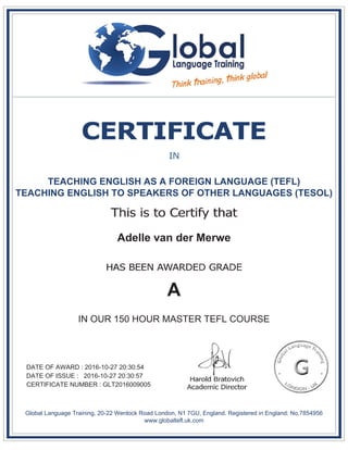 TEACHING ENGLISH AS A FOREIGN LANGUAGE (TEFL)
TEACHING ENGLISH TO SPEAKERS OF OTHER LANGUAGES (TESOL)
Adelle van der Merwe
A
IN OUR 150 HOUR MASTER TEFL COURSE
DATE OF AWARD : 2016-10-27 20:30:54
DATE OF ISSUE : 2016-10-27 20:30:57
CERTIFICATE NUMBER : GLT2016009005
Global Language Training, 20-22 Wenlock Road London, N1 7GU, England. Registered in England: No.7854956
www.globaltefl.uk.com
 