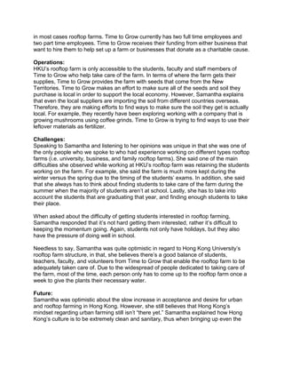 in most cases rooftop farms. Time to Grow currently has two full time employees and
two part time employees. Time to Grow receives their funding from either business that
want to hire them to help set up a farm or businesses that donate as a charitable cause.
Operations:
HKU’s rooftop farm is only accessible to the students, faculty and staff members of
Time to Grow who help take care of the farm. In terms of where the farm gets their
supplies, Time to Grow provides the farm with seeds that come from the New
Territories. Time to Grow makes an effort to make sure all of the seeds and soil they
purchase is local in order to support the local economy. However, Samantha explains
that even the local suppliers are importing the soil from different countries overseas.
Therefore, they are making efforts to find ways to make sure the soil they get is actually
local. For example, they recently have been exploring working with a company that is
growing mushrooms using coffee grinds. Time to Grow is trying to find ways to use their
leftover materials as fertilizer.
Challenges:
Speaking to Samantha and listening to her opinions was unique in that she was one of
the only people who we spoke to who had experience working on different types rooftop
farms (i.e. university, business, and family rooftop farms). She said one of the main
difficulties she observed while working at HKU’s rooftop farm was retaining the students
working on the farm. For example, she said the farm is much more kept during the
winter versus the spring due to the timing of the students’ exams. In addition, she said
that she always has to think about finding students to take care of the farm during the
summer when the majority of students aren’t at school. Lastly, she has to take into
account the students that are graduating that year, and finding enough students to take
their place.
When asked about the difficulty of getting students interested in rooftop farming,
Samantha responded that it’s not hard getting them interested, rather it’s difficult to
keeping the momentum going. Again, students not only have holidays, but they also
have the pressure of doing well in school.
Needless to say, Samantha was quite optimistic in regard to Hong Kong University’s
rooftop farm structure, in that, she believes there’s a good balance of students,
teachers, faculty, and volunteers from Time to Grow that enable the rooftop farm to be
adequately taken care of. Due to the widespread of people dedicated to taking care of
the farm, most of the time, each person only has to come up to the rooftop farm once a
week to give the plants their necessary water.
Future:
Samantha was optimistic about the slow increase in acceptance and desire for urban
and rooftop farming in Hong Kong. However, she still believes that Hong Kong’s
mindset regarding urban farming still isn’t “there yet.” Samantha explained how Hong
Kong’s culture is to be extremely clean and sanitary, thus when bringing up even the
 