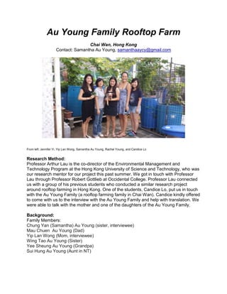 Au Young Family Rooftop Farm
Chai Wan, Hong Kong
Contact: Samantha Au Young, samanthaaycy@gmail.com
From left: Jennifer Yi, Yip Lan Wong, Samantha Au Young, Rachel Young, and Candice Lo
Research Method:
Professor Arthur Lau is the co-director of the Environmental Management and
Technology Program at the Hong Kong University of Science and Technology, who was
our research mentor for our project this past summer. We got in touch with Professor
Lau through Professor Robert Gottlieb at Occidental College. Professor Lau connected
us with a group of his previous students who conducted a similar research project
around rooftop farming in Hong Kong. One of the students, Candice Lo, put us in touch
with the Au Young Family (a rooftop farming family in Chai Wan). Candice kindly offered
to come with us to the interview with the Au Young Family and help with translation. We
were able to talk with the mother and one of the daughters of the Au Young Family.
Background:
Family Members:
Chung Yan (Samantha) Au Young (sister, interviewee)
Mau Chuen Au Young (Dad)
Yip Lan Wong (Mom, interviewee)
Wing Tao Au Young (Sister)
Yee Sheung Au Young (Grandpa)
Sui Hung Au Young (Aunt in NT)
 