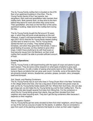 The Au Young Family rooftop farm is located on the 27th
floor of an apartment building in Chai Wan. The Au
Young Family (family of four: two parents, two
daughters), their maid and grandfather help maintain their
rooftop farm. Both parents work, so they tend to the farm
before they leave for work and when they come home.
Their grandfather, who lives on the first floor of the same
apartment building, helps tend to the rooftop farm during
the day.
The Au Young Family bought the flat around 18 years
ago, in which they did some small planting on the roof.
However, it wasn’t until approximately two or three years
ago (2011-2012) that the Au Young family started scaling
up their farm to what it is now. The Au Young family
started the farm as a hobby. They started growing
tomatoes, and when they grew their first tomato, it was a
great feeling of success, so they started to grow other
crops. It didn’t have anything to do with food scare or
food security issues from the Mainland, as their small
rooftop farm wouldn’t be able to provide sufficient amount
of food.
Farming Operations:
Crops:
The Au Young Family is still experimenting with the types of crops and plants to grow
each season. They do some online research on what types of plants to grow each
season; however, it’s still a matter of seeing what works best on their rooftop. They are
trying to figure out plants that can grow year round. Currently, some of the plants they
are growing include: lemons, blueberries, pomelos, grapes, pumpkin, okra, pineapple,
basil and kumquat.
Soil, Seeds, and Planting Containers:
The Au Young Family has an aunt who lives in Tsing Chuen Wai in the New Territories.
In the village where she lives, she has a big piece of land where she grows crops as
well, so the Au Young family trades seeds with her. Where their Aunt lives, she can also
get cheap soil, so she helps the Au Young family buy soil for their rooftop farm. The Au
Young Family also bought several fruit trees from Mong Kok. For the containers in
which the Au Young family grows their plants, they get them donated from their
neighbor who does recycling work. They don’t get the big containers often because it
depends on their neighbor.
Water Irrigation System:
The Au Young family got two sinks donated to them from their neighbors, which they put
on top of the roof as a source of water for the plants. In addition, they’ve connected a
pipe from each of the planting containers that leads to a drain as their water irrigation
 