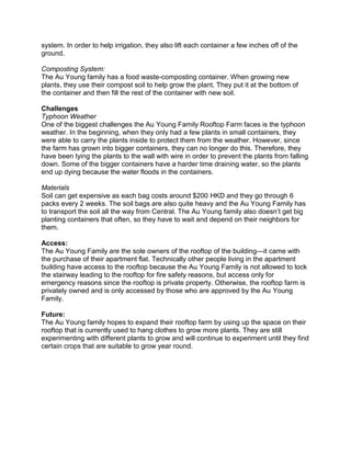 system. In order to help irrigation, they also lift each container a few inches off of the
ground.
Composting System:
The Au Young family has a food waste-composting container. When growing new
plants, they use their compost soil to help grow the plant. They put it at the bottom of
the container and then fill the rest of the container with new soil.
Challenges
Typhoon Weather
One of the biggest challenges the Au Young Family Rooftop Farm faces is the typhoon
weather. In the beginning, when they only had a few plants in small containers, they
were able to carry the plants inside to protect them from the weather. However, since
the farm has grown into bigger containers, they can no longer do this. Therefore, they
have been tying the plants to the wall with wire in order to prevent the plants from falling
down. Some of the bigger containers have a harder time draining water, so the plants
end up dying because the water floods in the containers.
Materials
Soil can get expensive as each bag costs around $200 HKD and they go through 6
packs every 2 weeks. The soil bags are also quite heavy and the Au Young Family has
to transport the soil all the way from Central. The Au Young family also doesn’t get big
planting containers that often, so they have to wait and depend on their neighbors for
them.
Access:
The Au Young Family are the sole owners of the rooftop of the building—it came with
the purchase of their apartment flat. Technically other people living in the apartment
building have access to the rooftop because the Au Young Family is not allowed to lock
the stairway leading to the rooftop for fire safety reasons, but access only for
emergency reasons since the rooftop is private property. Otherwise, the rooftop farm is
privately owned and is only accessed by those who are approved by the Au Young
Family.
Future:
The Au Young family hopes to expand their rooftop farm by using up the space on their
rooftop that is currently used to hang clothes to grow more plants. They are still
experimenting with different plants to grow and will continue to experiment until they find
certain crops that are suitable to grow year round.
 