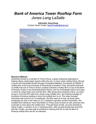 Bank of America Tower Rooftop Farm
Jones Lang LaSalle
Admiralty, Hong Kong
Contact: Sarah Fowler, Sarah.Fowler@ap.jll.com
Research Method:
Samantha Woods is a member of Time to Grow, a green enterprise dedicated to
helping others create green spaces within the city, in many cases rooftop farms. We got
in touch with Samantha Woods through Christopher Mattison, the director of GROW, a
rooftop farm at the City University of Hong Kong in Kowloon Tong. Samantha informed
us briefly that one of Time to Grow’s projects included a rooftop farm on top of the Bank
of America Tower in the Central Business District, and we immediately tried to find ways
in which to contact them and visit the farm. After doing some research online, we came
across a YouTube PR video from Jones Lang LaSalle (JLL), the building manager of
the Bank of America building in which the rooftop farm is on. The video included
interviews with some of JLL’s employees. We then went on to look up those same
employees we saw in the video on JLL’s website to get their contact information. We
emailed them asking for more information or if they could connect us with someone who
could tell us more about the rooftop farm. Through those emails, we were directed to
Sarah Fowler, a member of JLL’s marketing team. After several emails back and forth
with Ms. Fowler, we were able to schedule a meeting with her to see the Bank of
America rooftop farm and for an interview.
 
