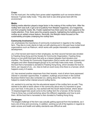 Crops:
For the most part, the rooftop farm grows salad vegetables such as romaine lettuce
because “it grows really nicely.” They also look to see what grows best with the
environment.
Media:
Getting media attention played a large factor in the making of this rooftop farm. After the
rooftop farm was built, it got a lot of publicity from lifestyle magazines, eco-magazines,
and from property media. Ms. Fowler explained how there were two main aspects to the
media attention. First, there were the property experts, highlighting the building and the
rooftop as an added unique feature. Secondly, the lifestyle media focused on the
sustainability principles underlying the rooftop farm.
Community Involvement:
JLL emphasizes the importance of community involvement in regards to the rooftop
farm. They like to invite clients to help out with planting and in the past have invited local
organizations such as Platinum, which works with people interested in sustainable
development.
JLL’s first harvest went back to their employees, but their second harvest was donated
to Feeding Hong Kong and the Society for Community Organization. Feeding Hong
Kong is a non-profit food bank that acts as a liaison between food donators and
charities. The Society for Community Organization (SoCo) works with new migrants and
refugees and other disadvantaged groups to try and help make ends meet. Currently,
the food that is harvested is donated to Feeding Hong Kong, which donates the food to
SoCo, per request of JLL. JLL tries to hold an event every time there is a harvest, which
happens every 4-5 weeks.
JLL has received positive responses from their tenants, most of whom have expressed
interest in volunteer opportunities. In addition, buildings around them in the Central
Business District have also contacted JLL asking about the rooftop farm, which has
helped to create further interest around rooftop farms.
JLL wanted to try and tap into the educational aspect of the rooftop farm as well. They
wanted to be able to teach others in the community about why it’s important to grow
your own food. In the past JLL has worked with the South Island School, where about
15 disadvantaged kids would come to the rooftop farm for a harvest. At the harvest,
Time to Grow has a small workshop about the different vegetables and how to pick
them. All the food that is harvested is then donated to Feeding Hong Kong.
Challenges:
The largest challenge of the farm was actually getting approval from the landlords, as it
took a lot of time and convincing. In addition, working out all of the logistics in regards to
water access and health and safety standards was difficult as well.
 