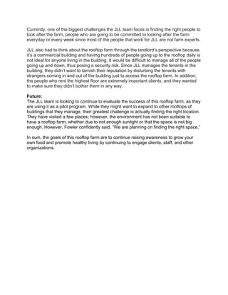 Currently, one of the biggest challenges the JLL team faces is finding the right people to
look after the farm, people who are going to be committed to looking after the farm
everyday or every week since most of the people that work for JLL are not farm experts.
JLL also had to think about the rooftop farm through the landlord’s perspective because
it’s a commercial building and having hundreds of people going up to the rooftop daily is
not ideal for anyone living in the building. It would be difficult to manage all of the people
going up and down, thus posing a security risk. Since JLL manages the tenants in the
building, they didn’t want to tarnish their reputation by disturbing the tenants with
strangers coming in and out of the building just to access the rooftop farm. In addition,
the people who rent the highest floor are extremely important clients, and they wanted
to make sure they didn’t bother them in any way.
Future:
The JLL team is looking to continue to evaluate the success of this rooftop farm, as they
are using it as a pilot program. While they might want to expand to other rooftops of
buildings that they manage, their greatest challenge is actually finding the right location.
They have visited a few places; however, the environment has not been suitable to
have a rooftop farm, whether due to not enough sunlight or that the space is not big
enough. However, Fowler confidently said, “We are planning on finding the right space.”
In sum, the goals of this rooftop farm are to continue raising awareness to grow your
own food and promote healthy living by continuing to engage clients, staff, and other
organizations.
 