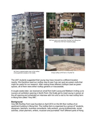 The UST students suggested that Leung may have moved to a different location
nearby. We therefore used our rooftop view to see if we can spot any green roofs that
might be useful for our research. After visiting three different rooftops used as green
spaces, all of them were either rooftop gardens or inaccessible.
A couple weeks later, we received an email from both Leung and Mattison inviting us to
Leung’s art exhibition opening in North Point. We finally got to meet Leung in person at
the art opening and scheduled an interview with him and a visit to his new rooftop farm
in Mong Kok called “Very MK”.
Background:
Very MK Rooftop Farm was founded on April 2014 on the 6th floor rooftop of an
apartment building in Mong Kok. The rooftop farm is organized by a group of “students,
designers, teachers, business consultants, cafe workers, young professionals, social
activists, urban planners, writers, musician and journalists” from different parts of Hong
HK Farm’s original location was on the rooftop
of the apartment complex in the middle.
HK Farm prior to its move from Yau Ma Tei to Mong Kok
(Photo from HK Farm Facebook page)
Empty rooftop at HK Farm in Yau Ma Tei
 