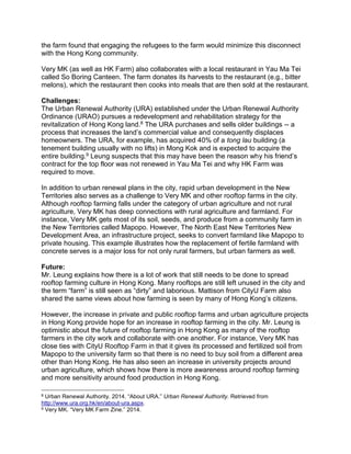 the farm found that engaging the refugees to the farm would minimize this disconnect
with the Hong Kong community.
Very MK (as well as HK Farm) also collaborates with a local restaurant in Yau Ma Tei
called So Boring Canteen. The farm donates its harvests to the restaurant (e.g., bitter
melons), which the restaurant then cooks into meals that are then sold at the restaurant.
Challenges:
The Urban Renewal Authority (URA) established under the Urban Renewal Authority
Ordinance (URAO) pursues a redevelopment and rehabilitation strategy for the
revitalization of Hong Kong land.8 The URA purchases and sells older buildings -- a
process that increases the land’s commercial value and consequently displaces
homeowners. The URA, for example, has acquired 40% of a tong lau building (a
tenement building usually with no lifts) in Mong Kok and is expected to acquire the
entire building.9 Leung suspects that this may have been the reason why his friend’s
contract for the top floor was not renewed in Yau Ma Tei and why HK Farm was
required to move.
In addition to urban renewal plans in the city, rapid urban development in the New
Territories also serves as a challenge to Very MK and other rooftop farms in the city.
Although rooftop farming falls under the category of urban agriculture and not rural
agriculture, Very MK has deep connections with rural agriculture and farmland. For
instance, Very MK gets most of its soil, seeds, and produce from a community farm in
the New Territories called Mapopo. However, The North East New Territories New
Development Area, an infrastructure project, seeks to convert farmland like Mapopo to
private housing. This example illustrates how the replacement of fertile farmland with
concrete serves is a major loss for not only rural farmers, but urban farmers as well.
Future:
Mr. Leung explains how there is a lot of work that still needs to be done to spread
rooftop farming culture in Hong Kong. Many rooftops are still left unused in the city and
the term “farm” is still seen as “dirty” and laborious. Mattison from CityU Farm also
shared the same views about how farming is seen by many of Hong Kong’s citizens.
However, the increase in private and public rooftop farms and urban agriculture projects
in Hong Kong provide hope for an increase in rooftop farming in the city. Mr. Leung is
optimistic about the future of rooftop farming in Hong Kong as many of the rooftop
farmers in the city work and collaborate with one another. For instance, Very MK has
close ties with CityU Rooftop Farm in that it gives its processed and fertilized soil from
Mapopo to the university farm so that there is no need to buy soil from a different area
other than Hong Kong. He has also seen an increase in university projects around
urban agriculture, which shows how there is more awareness around rooftop farming
and more sensitivity around food production in Hong Kong.
8 Urban Renewal Authority. 2014. “About URA.” Urban Renewal Authority. Retrieved from
http://www.ura.org.hk/en/about-ura.aspx.
9 Very MK. “Very MK Farm Zine.” 2014.
 