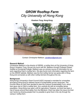 GROW Rooftop Farm
City University of Hong Kong
Kowloon Tong, Hong Kong
Contact: Christopher Mattison, cjmattison@gmail.com
Research Method:
Christopher Mattison is the director of GROW, a rooftop farm at City University of Hong
Kong in Kowloon Tong. We got into touch with Mr. Mattison through Professor Robert
Gottlieb at Occidental College. Mattison was our primary source of information for our
work regarding CityU’s rooftop farm. We also found more information regarding the farm
on the GROW website. Mattison was the first rooftop farmer we spoke with in Hong
Kong and connected us with other rooftop farmers throughout the city.
Background:
Hong Kong’s University’s Grant Council (UGC) imposed a mandate for universities
throughout Hong Kong to address issues of sustainability across campuses. The
Provost Office at CityU then decided to start the Campus Sustainability Fund, which
then gave rise to CityU’s rooftop farm. As a vertical city with an incredibly dense
population, Hong Kong may seem unfit for agriculture. However, as there has been a
rise of issues around food safety from the Mainland, CityU has taken the issue into their
own hands by showing people that it is possible to grow food in the city through the
campus’ rooftop farm.
 