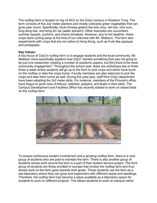 The rooftop farm is located on top of AC2 on the CityU campus in Kowloon Tong. The
farm consists of five 2x2 meter planters and mostly cultivates green vegetables that can
grow year round. Specifically, local chinese greens like bok choy, tah tsoi, choi sum,
fung tsing tsai, and kong xin cai (water spinach). Other examples are cucumbers,
summer squash, zuchinni, and cherry tomatoes. However, due to hot weather, these
crops were cycling away at the time of our interview with Mr. Mattison. The farm also
experiments with crops that are not native to Hong Kong, such as fruits like papayas
and pineapples.
Key Values:
A key focus of CityU’s rooftop farm is to engage students and the local community. Mr.
Mattison more specifically explains how CityU “wanted something that was not going to
be just one researcher creating a number of academic papers, but [for] there to be more
community engagement.” Throughout the school year, there are workshops two or three
times a week where students will go up to the farm to pick crops and either have lunch
on the rooftop or take the crops home. Faculty members are also welcome to pick the
crops and take them home as well. During this past year, staff from CityU department
have been adopting the 2x2 meter plots. For instance, members of the Provost’s office
have begun to grow rows of lettuce, radishes, peppers, and leaks in their plots. The
Campus Development and Facilities Office has recently started to work on raised beds
on the rooftop farm.
To ensure continuous student involvement and a growing rooftop farm, there is a core
group of students who are paid to maintain the farm. There is also another group of
students whose work around the farm is a part of their student service project. The third
group of students are those enrolled in courses that involve the rooftop farm and thus
whose work on the farm goes towards their grade. These students use the farm as a
wet laboratory where they can grow and experiment with different seeds and seedlings.
Therefore, the rooftop farm has become a place available as a laboratory space for
students to work on different projects. This allows students to work on campus rather
 