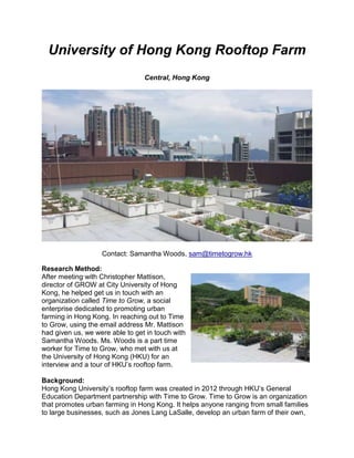 University of Hong Kong Rooftop Farm
Central, Hong Kong
Contact: Samantha Woods, sam@timetogrow.hk
Research Method:
After meeting with Christopher Mattison,
director of GROW at City University of Hong
Kong, he helped get us in touch with an
organization called Time to Grow, a social
enterprise dedicated to promoting urban
farming in Hong Kong. In reaching out to Time
to Grow, using the email address Mr. Mattison
had given us, we were able to get in touch with
Samantha Woods. Ms. Woods is a part time
worker for Time to Grow, who met with us at
the University of Hong Kong (HKU) for an
interview and a tour of HKU’s rooftop farm.
Background:
Hong Kong University’s rooftop farm was created in 2012 through HKU’s General
Education Department partnership with Time to Grow. Time to Grow is an organization
that promotes urban farming in Hong Kong. It helps anyone ranging from small families
to large businesses, such as Jones Lang LaSalle, develop an urban farm of their own,
 