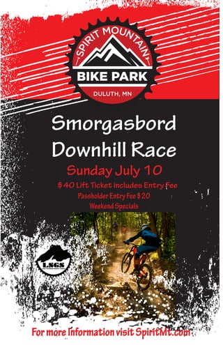 Smorgasbord
Downhill Race
Sunday July 10
$40 Lift Ticket includes Entry Fee
PassholderEntryFee$20
WeekendSpecials
FormoreInformationvisitSpiritMt.com
 
