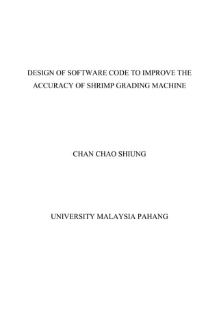 DESIGN OF SOFTWARE CODE TO IMPROVE THE
ACCURACY OF SHRIMP GRADING MACHINE
CHAN CHAO SHIUNG
UNIVERSITY MALAYSIA PAHANG
 