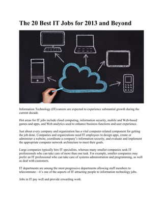 The 20 Best IT Jobs for 2013 and Beyond 
Information Technology (IT) careers are expected to experience substantial growth during the 
current decade. 
Hot areas for IT jobs include cloud computing, information security, mobile and Web-based 
games and apps, and Web analytics used to enhance business functions and user experience. 
Just about every company and organization has a vital computer-related component for getting 
the job done. Companies and organizations need IT employees to design apps, create or 
administer a website, coordinate a company’s information security, and evaluate and implement 
the appropriate computer network architecture to meet their goals. 
Large companies typically hire IT specialists, whereas many smaller companies seek IT 
professionals who can take care of more than one task. For example, smaller companies may 
prefer an IT professional who can take care of systems administration and programming, as well 
as deal with customers. 
IT departments are among the most progressive departments allowing staff members to 
telecommute—it’s one of the aspects of IT attracting people to information technology jobs. 
Jobs in IT pay well and provide rewarding work. 
 