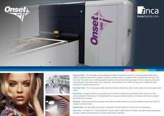 High Resolution - The Onset Q40i has been developed to address the growing market for an ultra-high-quality flatbed printer
capable of delivering high production speeds. It delivers a 9 picolitre drop size, compared to the 27 picolitre drop size used on the
Onset S40i. This results in up to 1200 dpi apparent resolution which produces ultra-crisp images, fine lines, sharp text and smooth
tonal graduations with output quality close to offset litho. Onset Q40i prints up to 305 m2
/hr using a satin bi-directional mode,
equating to 61 full-bed sheets per hour.
Fast Setup Times - The 15-zone vacuum table reduces bed masking requirements, which shortens setup times and increases overall
output.
Productivity - Innovative UV sensors continually monitor the machine condition and automatically inform the operator when
cleaning is required. The frequency of cleaning depends on the type and volume of work, so unnecessary maintenance is avoided
and productivity is increased.
Reliability - Sophisticated mechanical substrate height detectors deliver improved accuracy and reliability to help protect both the
substrate and the printheads.
Image Quality - The Onset Q40i has a 6-colour configuration with light colours for improved tones and graduations.
Ease of Use - The addition of a ‘machine setup files’ function allows a huge number of variables to be captured and reloaded again
and again, enabling machine operators to change quickly between substrates.
 