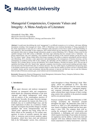 Managerial Competencies, Corporate Values and
Integrity: A Meta-Analysis of Literature
Alexander R. Gray BSc., MSc.
Maastricht University Postgraduate
MSc (Hons) International Business, Strategy and Innovation 2014
Abstract. It would seem that defining the word ‘management’ is as difficult in practice as it is in theory, with many differing
descriptions including ‘what managers do’ (Grey, 1999), to Mintzberg’s more technical description of ‘being responsible for
the whole organisation or some part of it’ (2011). Managers make decisions on how best to tackle a task based building on
their experience, their knowledge of their employees, their cultural beliefs and any education they may have on management,
and typically either select to manage through information, people or action (Mintzberg, 2011). Whether a future exists for the
capitalist manager of the 20th century is debatable, with many signs indicating that new concepts such as ‘leadership’, ‘em-
ployee empowerment’ and ‘new capitalism’ will contribute towards the demise of the classical manager, paving the way for
the 21st century ‘leader’. Being a leader differs from being a manager in the ability to empower and properly motivate individ-
uals (Mintzberg, 2011), develop a wider appreciation and understanding of the consequences of business decisions, and the
consequences of unethical actions both on the company, the individual, and the employees within a company (Nonaka &
Takeuchi, 2011) (Jordan, Brown, Trevino, & Finkelstein, 2011) (Smith, Besharov, Wesseks, & Chertok, 2012). The new age of
capitalism also brings with it the ‘shared value’ approach, companies must develop a moral societal standing and make longer-
term decisions that will benefit both sides of a business decision. The very visible impacts of globalisation and growing unrest
in developing countries have served to make companies begin to realise that the smallest of actions can have a profound effect
on markets, society and the wider environment, and provides pressure to innovate and find new ways to ease the infamous
believed trade off between economic gain, social cohesion and environmental protection.
Keywords: Management, Historical Management, Social Management, Information Theory, Enterprise, Reflection, Meta-
Analysis, Managerial Attributes, Philosophy of Interaction
1. Introduction
This paper discusses and analyses management
literature on managerial skills and competencies,
which details the contrasting definitions of the term
‘manager’ and indeed ‘management’ itself, along
with an analysis of the commonplace practices of
management. Secondly, the paper discusses manage-
rial ethics, and assesses the reasons why firms or in-
dividuals may act in unethical/illegal ways, and the
wider implications of ethics on a workforce. Finally,
the paper investigates the possible changes to modern
capitalism that social entrepreneurship and the
‘shared value’ approach may bring, along with its
likely effects on the mentality of 21st century man-
agement. In terms of scientific material, the report
refers to numerous peer-reviewed academic papers
throughout, which have been cited and referenced
fully in the ‘bibliography’ section. Also, reference is
made throughout to Henry Mintzberg’s book ‘Man-
aging’, which was published in 2011. The three
themes that were selected from the course literature
are ‘skills and competencies’, ‘managerial integrity’
and ‘corporate citizenship and shared values’; the
author selected these topics because of their overlap-
ping content, their suitability to the practical example
and his own personal interest.
Practical examples from Mr John Darbyshire of JDC
Ecology accompany the theoretical concepts
throughout the paper. Mr Darbyshire (here forth re-
ferred to as ‘John’) is a 50% shareholder in the busi-
ness, based in Southern Scotland and has been oper-
ating it since 1994. The company deals with as-
sessing the ecological impact of construction and
development, a challenging and varied profession,
which requires knowledge of up-to-date environmen-
tal regulations and the ability to effectively deal and
negotiate with many different clients from multina-
tional corporations to elderly homeowners. John has
 