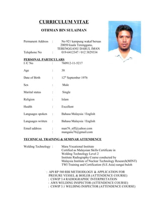CURRICULUM VITAE 
OTHMAN BIN SULAIMAN 
Permanent Address : No 921 kampung wakaf beruas 
20050 kuala Terengganu, 
TERENGGANU DARUL IMAN 
Telephone No : 019-6412347 / 012 3829334 
PERSONAL PARTICULARS 
I /C No : 760912-11-5217 
Age : 38 
Date of Birth : 12th September 1976 
Sex : Male 
Marital status : Single 
Religion : Islam 
Health : Excellent 
Languages spoken : Bahasa Malaysia / English 
Languages written : Bahasa Malaysia / English 
Email address : man76_nff@yahoo.com 
: manganu76@gmail.com 
TECHNICAL TRAINING & SEMINAR ATTENDENCE 
Welding Technology : Mara Vocational Institute 
Certified as Malaysian Skills Certificate in 
Welding Technology Level 2 
Institute Radiography Coarse conducted by 
Malaysia Institute of Nuclear Technology Research(MINT) 
TWI Training and Certification (S.E.Asia) sungai buloh 
: API RP 580 RBI METHODLOGY & APPLICATION FOR 
PRESURE VESSEL & BOILER (ATTENDENCE COURSE) 
: CSWIP 3.4 RADIOGRAPHIC INTERPRETATION 
: AWS WELDING INSPECTOR (ATTENDENCE COURSE) 
: CSWIP 3.1 WELDING INSPECTOR (ATTENDENCE COURSE) 
 