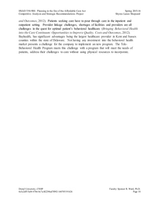 HSAD 550-900: Planning in the Era of the Affordable Care Act Spring 2015-16
Competitive Analysis and Strategic Recommendations Project Shyree Lanee Shepeard
Drexel University, CNHP Faculty:Spencer R. Ward, Ph.D.
6e3c2dff-5a44-47b6-8c7a-B2298ed7f092-160705191626 Page 10
and Outcomes, 2012). Patients seeking care have to pour through care in the inpatient and
outpatient setting. Provider linkage challenges, shortages of facilities and providers are all
challenges in the quest for optimal patient’s behavioral healthcare (Bringing Behavioral Health
into the Care Continuum: Opportunities to Improve Quality, Costs and Outcomes, 2012).
Bayhealth, has significant advantages being the largest healthcare provider in Kent and Sussex
counties within the state of Delaware. Not having any investment into the behavioral health
market presents a challenge for the company to implement an new program. The Tele-
Behavioral Health Program meets this challenge with a program that will meet the needs of
patients, address their challenges to care without using physical resources to incorporate.
 