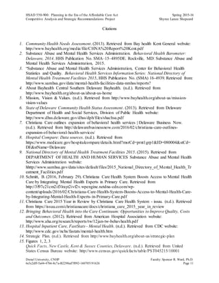 HSAD 550-900: Planning in the Era of the Affordable Care Act Spring 2015-16
Competitive Analysis and Strategic Recommendations Project Shyree Lanee Shepeard
Drexel University, CNHP Faculty:Spencer R. Ward, Ph.D.
6e3c2dff-5a44-47b6-8c7a-B2298ed7f092-160705191626 Page 11
Citations
1. Community Health Needs Assessment. (2013). Retrieved from Bay health Kent General website:
http://www.bayhealth.org/media/file/CHNA%20Report%20Kent.pdf
2. Substance Abuse and Mental Health Services Administration. Behavioral Health Barometer:
Delaware, 2014. HHS Publication No. SMA–15–4895DE. Rockville, MD: Substance Abuse and
Mental Health Services Administration, 2015.
3. “Substance Abuse and Mental Health Services Administration, Center for Behavioral Health
Statistics and Quality. Behavioral Health Services Information Series: National Directory of
Mental Health Treatment Facilities 2015, HHS Publication No. (SMA) 16-4939. Retrieved from:
http://www.samhsa.gov/data/mental-health-facilities-data-nmhss/reports?
4. About Bayhealth Central Southern Delaware Bayhealth. (n.d.). Retrieved from
http://www.bayhealth.org/about-us/about-us-home
5. Mission, Vision & Values. (n.d.). Retrieved from http://www.bayhealth.org/about-us/mission-
vision-values
6. State of Delaware Community Health Status Assessment. (2013). Retrieved from Delaware
Department of Health and Social Services, Division of Public Health website:
http://www.dhss.delaware.gov/dhss/dph/files/shachsa.pdf
7. Christiana Care outlines expansion of behavioral health services | Delaware Business Now.
(n.d.). Retrieved from http://delawarebusinessnow.com/2016/02/christiana-care-outlines-
expansion-of-behavioral-health-services/
8. Hospital Compare: Data sources. (n.d.). Retrieved from
https://www.medicare.gov/hospitalcompare/details.html?msrCd=prnt1grp1&ID=080004&stCd=
DE&stName=Delaware
9. National Directory of Mental Health Treatment Facilities 2015. (2015). Retrieved from
DEPARTMENT OF HEALTH AND HUMAN SERVICES Substance Abuse and Mental Health
Services Administration website:
hhttp://www.samhsa.gov/data/sites/default/files/2015_National_Directory_of_Mental_Health_Tr
eatment_Facilities.pdf
10. Schmitt, B. (2016, February 29). Christiana Care Health System Boosts Access to Mental Health
Care by Integrating Mental Health Experts in Primary Care. Retrieved from
http://3f97c21cm2if3lrayt2ivf2v.wpengine.netdna-cdn.com/wp-
content/uploads/2016/02/Christiana-Care-Health-System-Boosts-Access-to-Mental-Health-Care-
by-Integrating-Mental-Health-Experts-in-Primary-Care.pdf
11. Christiana Care 2015 Year in Review by Christiana Care Health System - issuu. (n.d.). Retrieved
from https://issuu.com/christianacare/docs/christiana_care_2015_year_in_review
12. Bringing Behavioral Health into the Care Continuum: Opportunities to Improve Quality, Costs
and Outcomes. (2012). Retrieved from American Hospital Association website:
http://www.aha.org/research/reports/tw/12jan-tw-behavhealth.pdf
13. Hospital Inpatient Care, FastStats - Mental Health. (n.d.). Retrieved from CDC website:
http://www.cdc.gov/nchs/fastats/mental-health.htm
14. Strategic Plan. (n.d.). Retrieved from http://www.bayhealth.org/about-us/strategic-plan
15. Figures 1, 2, 3
Quick Facts, New Castle, Kent & Sussex Counties, Delaware. (n.d.). Retrieved from United
States Census Bureau website: http://www.census.gov/quickfacts/table/PST045215/10001
 