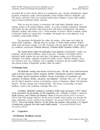 HSAD 550-900: Planning in the Era of the Affordable Care Act Spring 2015-16
Competitive Analysis and Strategic Recommendations Project Shyree Lanee Shepeard
Drexel University, CNHP Faculty:Spencer R. Ward, Ph.D.
6e3c2dff-5a44-47b6-8c7a-B2298ed7f092-160705191626 Page 4
one patient life at a time and the mission is to continuously grow, develop and implement clinical
programs of maximum quality (About Bayhealth Central Southern Delaware Bayhealth, n.d.).
This mission and vision strives for a focused patient-centric healthcare system which qualifies
success based on individual patient outcomes.
There are areas for concern, or weaknesses that could hinder Bayhealth taking on a
strategic position in the mental healthcare market. In a survey of patient experiences, Bayhealth
ranks below the state and nation when rated on how well doctors communicated with patients
(Hospital Compare: Data sources, n.d.,). Of the hospitals 63 services offered to patients, mental
or behavioral health isn’t among them. In addition, the hospital has a weak alignment to the
community mental health facilities.
The opportunity for Bayhealth lies within the statistics of the unmet need within the
mental health community. Although there are currently 15 mental health treatment facilities
within Kent and Sussex counties, over 50% of patients with any mental illness are not being seen
by a healthcare professional (National Directory of Mental Health Treatment Facilities 2015.)
The external threats within the marketplace focus primarily on Bayhealth’s number one
competitor and the largest healthcare system in the state. Christiana Care Health System’s
behavioral health program has seen more than 3,100 patients totaling over 8.500 sessions
(Christiana Care outlines expansion of behavioral health services | Delaware Business Now,"
n.d.). Because of its’ size, Christiana Care’s capability to penetrate into the Southern Markets
also present an threat to Bayhealths position within the market.
3.0 Strategic Goals
The Bayhealth strategic plan focuses on four key areas. The first, Access and Growth has
a goal to develop and grow clinical programs, facilities and physician practices of good quality.
Their strategic goal for operational excellence focuses on providing an “exceptional care
experience for patients, families, physicians and employees” (Strategic Plan, n.d.). The strategic
goal for clinical integration focuses on developing a system of integration aligned with physician
partners. The final strategic goal is brand promise. This focuses on presenting a set apart
healthcare system to the community (Strategic Plan, n.d.).
In addition, Bayhealth conducted a community health needs assessment in 2013. Based
on the assessment, the top priorities for the organization are; 1. Obesity, 2. Cancer, 3. Access to
Health Services, and 4. Mental and Substance Abuse (Community Health Needs Assessment.
(2013). One of the strategic initiatives for the access to health service priority is to “provide the
range of physician services needed in the community” (Community Health Needs Assessment.
(2013). One of the strategic initiatives for the mental and substance abuse priority is to “support
or immplement programs that assist mental health patients.” (Community Health Needs
Assessment. (2013).
4.0 Competition
1.0 Christiana Healthcare System
 
