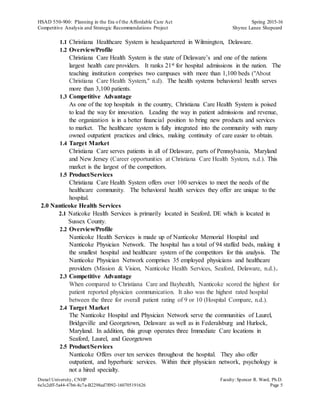 HSAD 550-900: Planning in the Era of the Affordable Care Act Spring 2015-16
Competitive Analysis and Strategic Recommendations Project Shyree Lanee Shepeard
Drexel University, CNHP Faculty:Spencer R. Ward, Ph.D.
6e3c2dff-5a44-47b6-8c7a-B2298ed7f092-160705191626 Page 5
1.1 Christiana Healthcare System is headquartered in Wilmington, Delaware.
1.2 Overview/Profile
Christiana Care Health System is the state of Delaware’s and one of the nations
largest health care providers. It ranks 21st for hospital admissions in the nation. The
teaching institution comprises two campuses with more than 1,100 beds ("About
Christiana Care Health System," n.d). The health systems behavioral health serves
more than 3,100 patients.
1.3 Competitive Advantage
As one of the top hospitals in the country, Christiana Care Health System is poised
to lead the way for innovation. Leading the way in patient admissions and revenue,
the organization is in a better financial position to bring new products and services
to market. The healthcare system is fully integrated into the community with many
owned outpatient practices and clinics, making continuity of care easier to obtain.
1.4 Target Market
Christiana Care serves patients in all of Delaware, parts of Pennsylvania, Maryland
and New Jersey (Career opportunities at Christiana Care Health System, n.d.). This
market is the largest of the competitors.
1.5 Product/Services
Christiana Care Health System offers over 100 services to meet the needs of the
healthcare community. The behavioral health services they offer are unique to the
hospital.
2.0 Nanticoke Health Services
2.1 Naticoke Health Services is primarily located in Seaford, DE which is located in
Sussex County.
2.2 Overview/Profile
Nanticoke Health Services is made up of Nanticoke Memorial Hospital and
Nanticoke Physician Network. The hospital has a total of 94 staffed beds, making it
the smallest hospital and healthcare system of the competitors for this analysis. The
Nanticoke Physician Network comprises 35 employed physicians and healthcare
providers (Mission & Vision, Nanticoke Health Services, Seaford, Delaware, n.d.).
2.3 Competitive Advantage
When compared to Christiana Care and Bayhealth, Nanticoke scored the highest for
patient reported physician communication. It also was the highest rated hospital
between the three for overall patient rating of 9 or 10 (Hospital Compare, n.d.).
2.4 Target Market
The Nanticoke Hospital and Physician Network serve the communities of Laurel,
Bridgeville and Georgetown, Delaware as well as in Federalsburg and Hurlock,
Maryland. In addition, this group operates three Immediate Care locations in
Seaford, Laurel, and Georgetown
2.5 Product/Services
Nanticoke Offers over ten services throughout the hospital. They also offer
outpatient, and hyperbaric services. Within their physician network, psychology is
not a hired specialty.
 