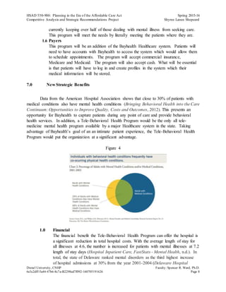 HSAD 550-900: Planning in the Era of the Affordable Care Act Spring 2015-16
Competitive Analysis and Strategic Recommendations Project Shyree Lanee Shepeard
Drexel University, CNHP Faculty:Spencer R. Ward, Ph.D.
6e3c2dff-5a44-47b6-8c7a-B2298ed7f092-160705191626 Page 8
currently keeping over half of those dealing with mental illness from seeking care.
This program will meet the needs by literally meeting the patients where they are.
1.6 Payers
This program will be an addition of the Bayhealth Healthcare system. Patients will
need to have accounts with Bayhealth to access the system which would allow them
to schedule appointments. The program will accept commercial insurance,
Medicare and Medicaid. The program will also accept cash. What will be essential
is that patients will have to log in and create profiles in the system which their
medical information will be stored.
7.0 New Strategic Benefits
Data from the American Hospital Association shows that close to 30% of patients with
medical conditions also have mental health conditions (Bringing Behavioral Health into the Care
Continuum: Opportunities to Improve Quality, Costs and Outcomes, 2012). This presents an
opportunity for Bayhealth to capture patients during any point of care and provide behavioral
health services. In addition, a Tele-Behavioral Health Program would be the only all tele-
medicine mental health program available by a major Healthcare system in the state. Taking
advantage of Bayhealth’s goal of an an intimate patient experience, the Tele-Behavioral Health
Program would put the organization at a significant advantage.
Figure 4
1.0 Financial
The financial benefit the Tele-Behavioral Health Program can offer the hospital is
a significant reduction in total hospital costs. With the average length of stay for
all illnesses at 4.6, the number is increased for patients with mental illnesses at 7.2
length of stay days (Hospital Inpatient Care, FastStats - Mental Health, n.d.). In
total, the state of Delaware ranked mental disorders as the third highest increase
of hospital admissions at 30% from the year 2001-2004 (Delaware Hospital
 