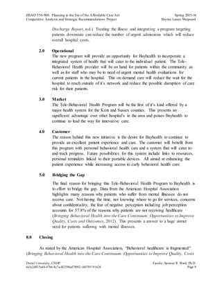 HSAD 550-900: Planning in the Era of the Affordable Care Act Spring 2015-16
Competitive Analysis and Strategic Recommendations Project Shyree Lanee Shepeard
Drexel University, CNHP Faculty:Spencer R. Ward, Ph.D.
6e3c2dff-5a44-47b6-8c7a-B2298ed7f092-160705191626 Page 9
Discharge Report, n.d.) Treating the illness and integrating a program targeting
patients downstate can reduce the number of urgent admissions which will reduce
overall hospital costs.
2.0 Operational
The new program will provide an opportunity for Bayhealth to incorporate a
integrated system of health that will cater to the individual patient. The Tele-
Behavioral Health provider will be on hand for patients within the community as
well as for staff who may be in need of urgent mental health evaluations for
current patients in the hospital. This on demand care will reduce the wait for the
hospital to reach outside of it’s network and reduce the possible disruption of care
risk for their patients.
3.0 Market
The Tele-Behavioral Health Program will be the first of it’s kind offered by a
major health system for the Kent and Sussex counties. This presents an
significant advantage over other hospital’s in the area and poises Bayhealth to
continue to lead the way for innovative care.
4.0 Customer
The reason behind this new initiative is the desire for Bayhealth to continue to
provide an excellent patient experience and care. The customer will benefit from
this program with personal behavioral health care and a system that will cater to
and track progress. Future possibilities for this system include links to resources,
personal reminders linked to their portable devices. All aimed at enhancing the
patient experience while increasing access to early behavioral health care.
5.0 Bridging the Gap
The final reason for bringing this Tele-Behavioral Health Program to Bayhealth is
to effort to bridge the gap. Data from the American Hospital Association
highlights many reasons why patients who suffer from mental illnesses do not
receive care. Not having the time, not knowing where to go for services, concerns
about confidentiality, the fear of negative perception including job perception
accounts for 57.8% of the reasons why patients are not receiving healthcare
(Bringing Behavioral Health into the Care Continuum: Opportunities to Improve
Quality, Costs and Outcomes, 2012). This presents a answer to a huge unmet
need for patients suffering with mental illnesses.
8.0 Closing
As stated by the American Hospital Association, “Behavioral healthcare is fragmented”
(Bringing Behavioral Health into the Care Continuum: Opportunities to Improve Quality, Costs
 