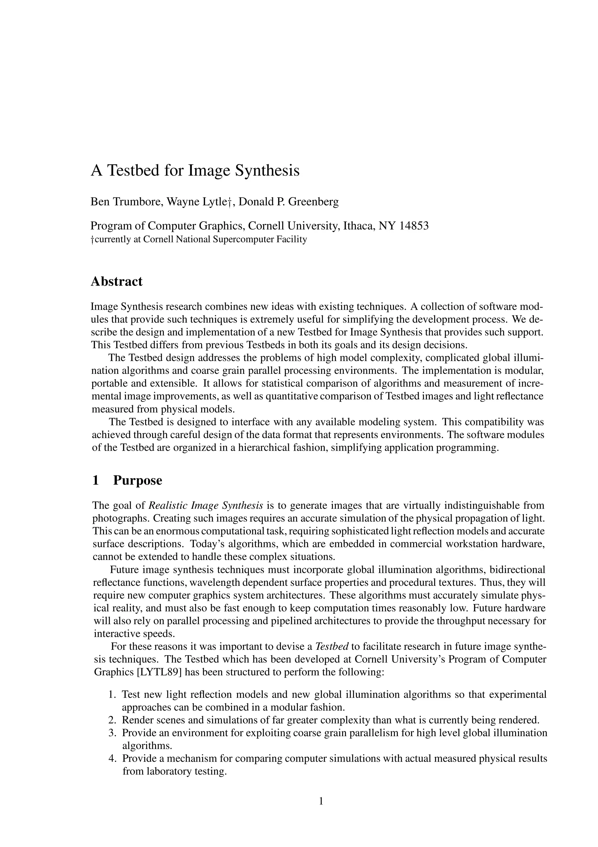 A Testbed for Image Synthesis
Ben Trumbore, Wayne Lytley, Donald P. Greenberg
Program of Computer Graphics, Cornell University, Ithaca, NY 14853
ycurrently at Cornell National Supercomputer Facility
Abstract
Image Synthesis research combines new ideas with existing techniques. A collection of software mod-
ules that provide such techniques is extremely useful for simplifying the development process. We de-
scribe the design and implementation of a new Testbed for Image Synthesis that provides such support.
This Testbed differs from previous Testbeds in both its goals and its design decisions.
The Testbed design addresses the problems of high model complexity, complicated global illumi-
nation algorithms and coarse grain parallel processing environments. The implementation is modular,
portable and extensible. It allows for statistical comparison of algorithms and measurement of incre-
mental image improvements, as well as quantitative comparison of Testbed images and light reﬂectance
measured from physical models.
The Testbed is designed to interface with any available modeling system. This compatibility was
achieved through careful design of the data format that represents environments. The software modules
of the Testbed are organized in a hierarchical fashion, simplifying application programming.
1 Purpose
The goal of Realistic Image Synthesis is to generate images that are virtually indistinguishable from
photographs. Creating such images requires an accurate simulation of the physical propagation of light.
This can be an enormous computational task, requiring sophisticated light reﬂection models and accurate
surface descriptions. Today’s algorithms, which are embedded in commercial workstation hardware,
cannot be extended to handle these complex situations.
Future image synthesis techniques must incorporate global illumination algorithms, bidirectional
reﬂectance functions, wavelength dependent surface properties and procedural textures. Thus, they will
require new computer graphics system architectures. These algorithms must accurately simulate phys-
ical reality, and must also be fast enough to keep computation times reasonably low. Future hardware
will also rely on parallel processing and pipelined architectures to provide the throughput necessary for
interactive speeds.
For these reasons it was important to devise a Testbed to facilitate research in future image synthe-
sis techniques. The Testbed which has been developed at Cornell University’s Program of Computer
Graphics [LYTL89] has been structured to perform the following:
1. Test new light reﬂection models and new global illumination algorithms so that experimental
approaches can be combined in a modular fashion.
2. Render scenes and simulations of far greater complexity than what is currently being rendered.
3. Provide an environment for exploiting coarse grain parallelism for high level global illumination
algorithms.
4. Provide a mechanism for comparing computer simulations with actual measured physical results
from laboratory testing.
1
 