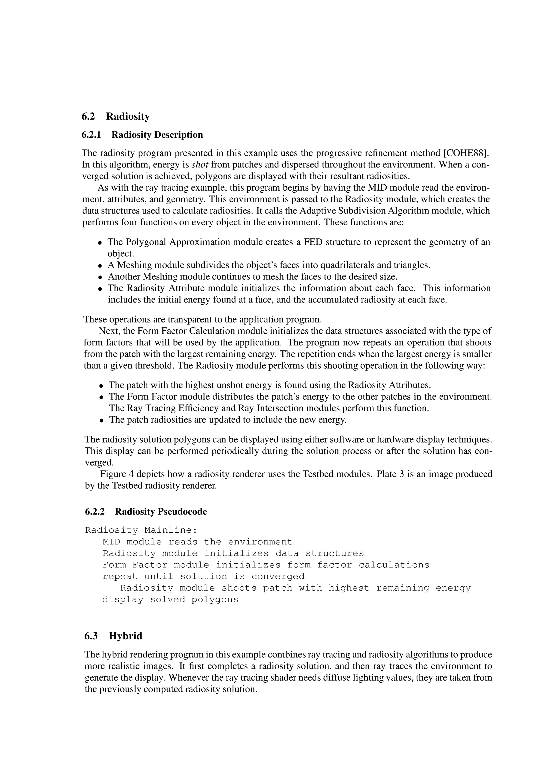 6.2 Radiosity
6.2.1 Radiosity Description
The radiosity program presented in this example uses the progressive reﬁnement method [COHE88].
In this algorithm, energy is shot from patches and dispersed throughout the environment. When a con-
verged solution is achieved, polygons are displayed with their resultant radiosities.
As with the ray tracing example, this program begins by having the MID module read the environ-
ment, attributes, and geometry. This environment is passed to the Radiosity module, which creates the
data structures used to calculate radiosities. It calls the Adaptive Subdivision Algorithm module, which
performs four functions on every object in the environment. These functions are:
 The Polygonal Approximation module creates a FED structure to represent the geometry of an
object.
 A Meshing module subdivides the object’s faces into quadrilaterals and triangles.
 Another Meshing module continues to mesh the faces to the desired size.
 The Radiosity Attribute module initializes the information about each face. This information
includes the initial energy found at a face, and the accumulated radiosity at each face.
These operations are transparent to the application program.
Next, the Form Factor Calculation module initializes the data structures associated with the type of
form factors that will be used by the application. The program now repeats an operation that shoots
from the patch with the largest remaining energy. The repetition ends when the largest energy is smaller
than a given threshold. The Radiosity module performs this shooting operation in the following way:
 The patch with the highest unshot energy is found using the Radiosity Attributes.
 The Form Factor module distributes the patch’s energy to the other patches in the environment.
The Ray Tracing Efﬁciency and Ray Intersection modules perform this function.
 The patch radiosities are updated to include the new energy.
The radiosity solution polygons can be displayed using either software or hardware display techniques.
This display can be performed periodically during the solution process or after the solution has con-
verged.
Figure 4 depicts how a radiosity renderer uses the Testbed modules. Plate 3 is an image produced
by the Testbed radiosity renderer.
6.2.2 Radiosity Pseudocode
Radiosity Mainline:
MID module reads the environment
Radiosity module initializes data structures
Form Factor module initializes form factor calculations
repeat until solution is converged
Radiosity module shoots patch with highest remaining energy
display solved polygons
6.3 Hybrid
The hybrid rendering program in this example combines ray tracing and radiosity algorithms to produce
more realistic images. It ﬁrst completes a radiosity solution, and then ray traces the environment to
generate the display. Whenever the ray tracing shader needs diffuse lighting values, they are taken from
the previously computed radiosity solution.
 